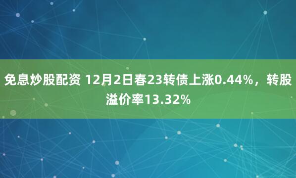 免息炒股配资 12月2日春23转债上涨0.44%，转股溢价率13.32%