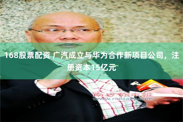 168股票配资 广汽成立与华为合作新项目公司，注册资本15亿元