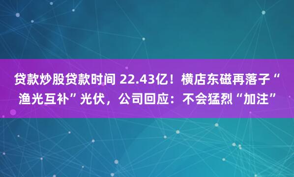 贷款炒股贷款时间 22.43亿！横店东磁再落子“渔光互补”光伏，公司回应：不会猛烈“加注”