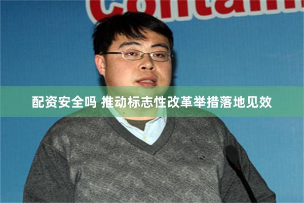 配资安全吗 推动标志性改革举措落地见效