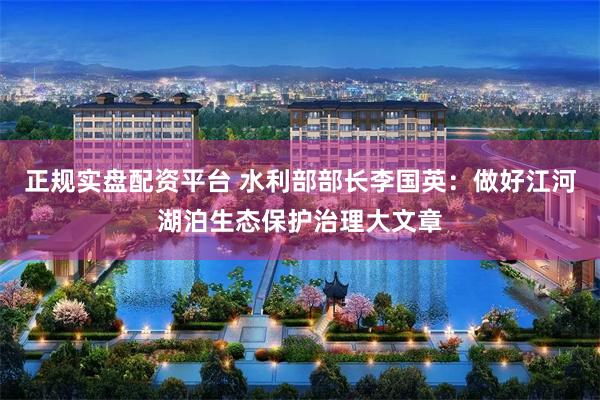 正规实盘配资平台 水利部部长李国英：做好江河湖泊生态保护治理大文章