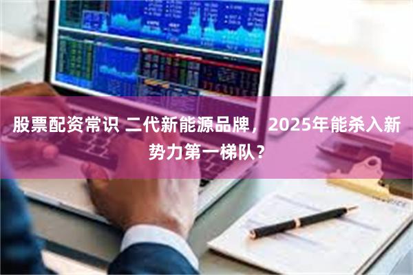 股票配资常识 二代新能源品牌，2025年能杀入新势力第一梯队？