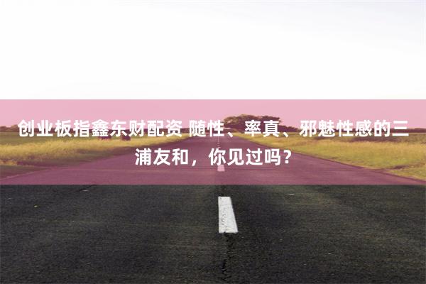 创业板指鑫东财配资 随性、率真、邪魅性感的三浦友和，你见过吗？
