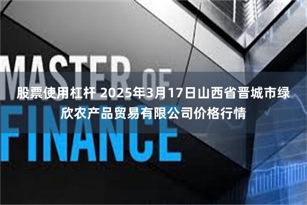 股票使用杠杆 2025年3月17日山西省晋城市绿欣农产品贸易有限公司价格行情
