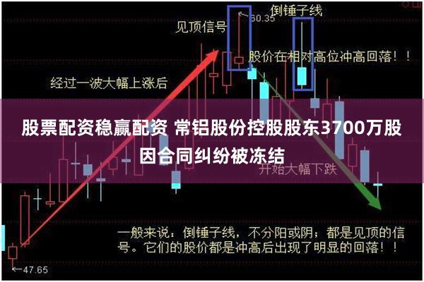 股票配资稳赢配资 常铝股份控股股东3700万股因合同纠纷被冻结