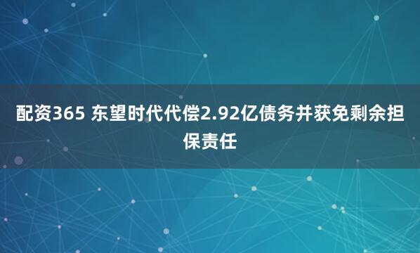 配资365 东望时代代偿2.92亿债务并获免剩余担保责任