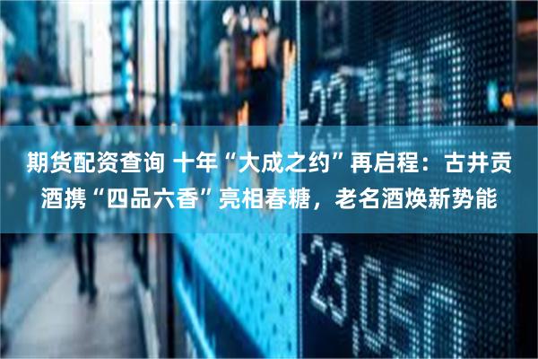 期货配资查询 十年“大成之约”再启程：古井贡酒携“四品六香”亮相春糖，老名酒焕新势能