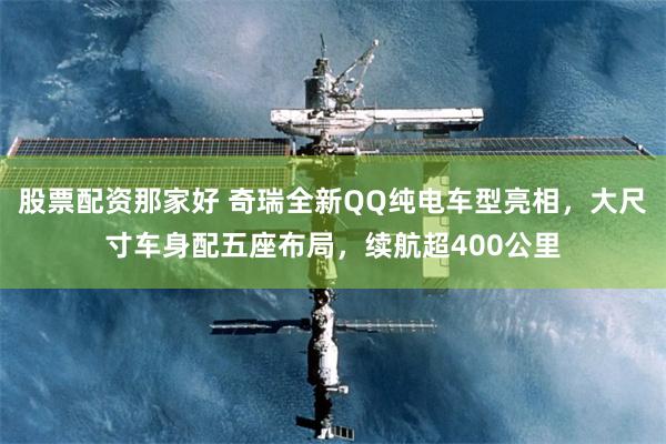 股票配资那家好 奇瑞全新QQ纯电车型亮相，大尺寸车身配五座布局，续航超400公里