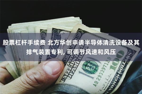 股票杠杆手续费 北方华创申请半导体清洗设备及其排气装置专利, 可调节风速和风压