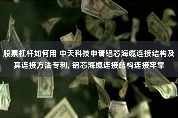 股票杠杆如何用 中天科技申请铝芯海缆连接结构及其连接方法专利, 铝芯海缆连接结构连接牢靠