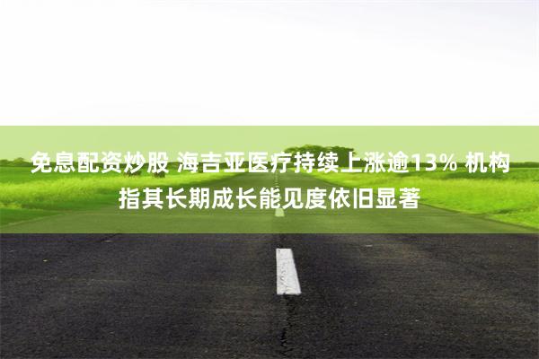 免息配资炒股 海吉亚医疗持续上涨逾13% 机构指其长期成长能见度依旧显著