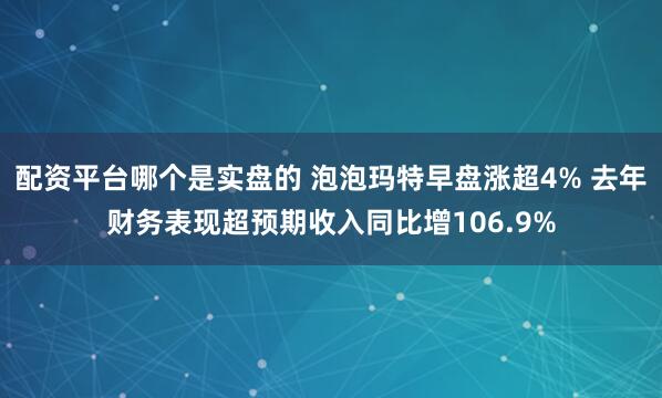 配资平台哪个是实盘的 泡泡玛特早盘涨超4% 去年财务表现超预期收入同比增106.9%