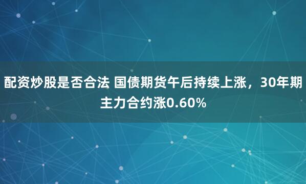 配资炒股是否合法 国债期货午后持续上涨，30年期主力合约涨0.60%