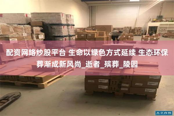 配资网络炒股平台 生命以绿色方式延续 生态环保葬渐成新风尚_逝者_殡葬_陵园