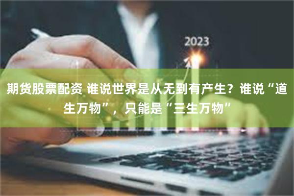 期货股票配资 谁说世界是从无到有产生？谁说“道生万物”，只能是“三生万物”