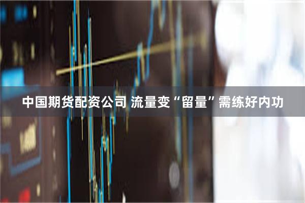中国期货配资公司 流量变“留量”需练好内功