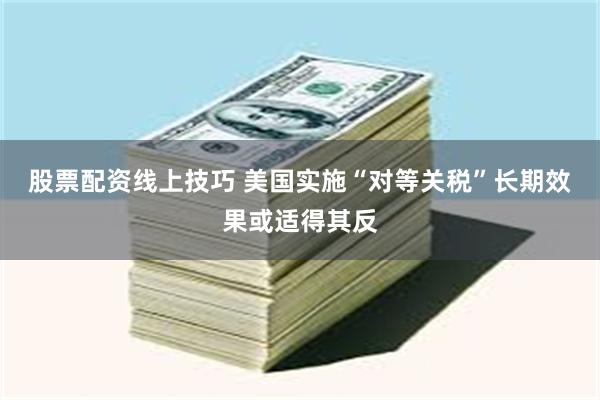 股票配资线上技巧 美国实施“对等关税”长期效果或适得其反