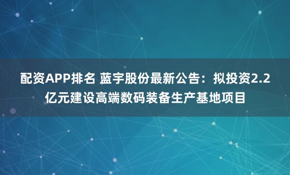 配资APP排名 蓝宇股份最新公告：拟投资2.2亿元建设高端数码装备生产基地项目
