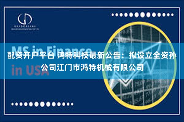 配资开户平台 鸿特科技最新公告：拟设立全资孙公司江门市鸿特机械有限公司