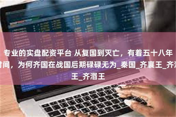 专业的实盘配资平台 从复国到灭亡，有着五十八年的时间，为何齐国在战国后期碌碌无为_秦国_齐襄王_齐湣王