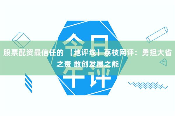 股票配资最信任的 【地评线】荔枝网评：勇担大省之责 敢创发展之能