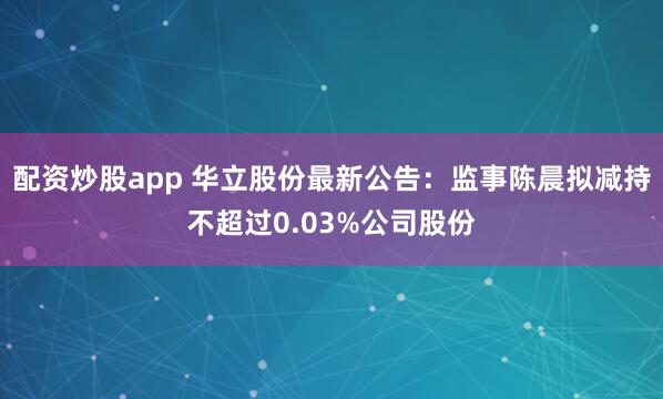配资炒股app 华立股份最新公告：监事陈晨拟减持不超过0.03%公司股份
