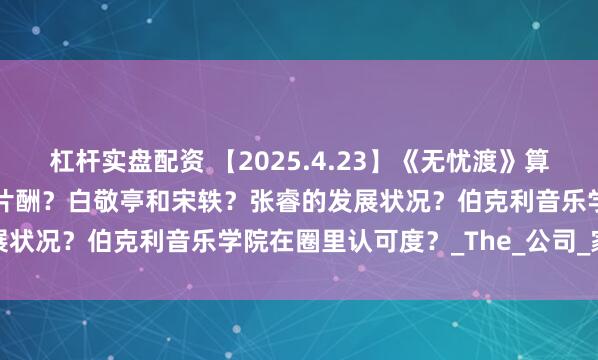杠杆实盘配资 【2025.4.23】《无忧渡》算热播？敖瑞鹏现在代言和片酬？白敬亭和宋轶？张睿的发展状况？伯克利音乐学院在圈里认可度？_The_公司_家庭