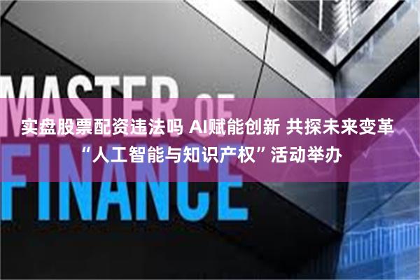 实盘股票配资违法吗 AI赋能创新 共探未来变革 “人工智能与知识产权”活动举办