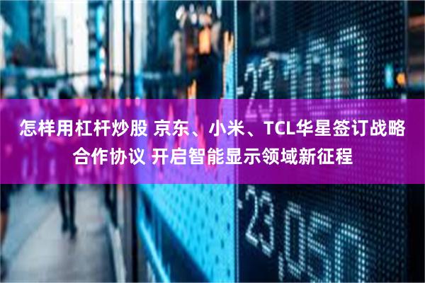 怎样用杠杆炒股 京东、小米、TCL华星签订战略合作协议 开启智能显示领域新征程