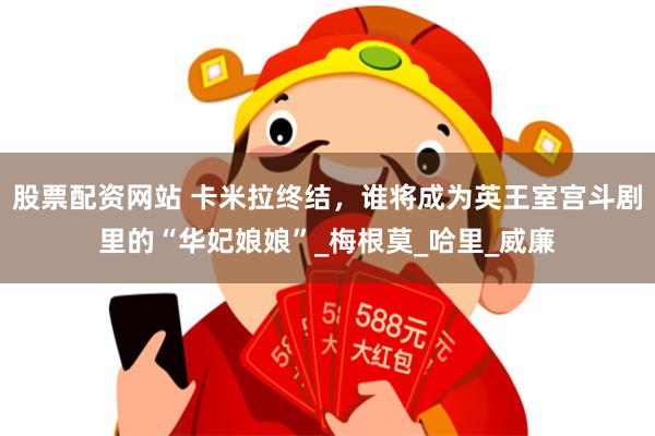 股票配资网站 卡米拉终结，谁将成为英王室宫斗剧里的“华妃娘娘”_梅根莫_哈里_威廉