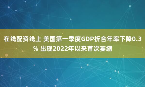 在线配资线上 美国第一季度GDP折合年率下降0.3% 出现2022年以来首次萎缩
