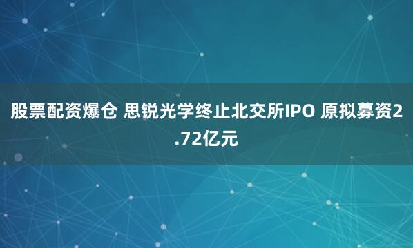 股票配资爆仓 思锐光学终止北交所IPO 原拟募资2.72亿元