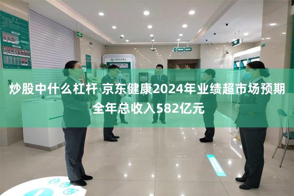炒股中什么杠杆 京东健康2024年业绩超市场预期 全年总收入582亿元