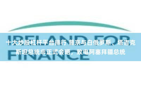 十大炒股杠杆平台排行 普京与白俄罗斯、塔吉克斯坦总统非正式会晤，致电阿塞拜疆总统