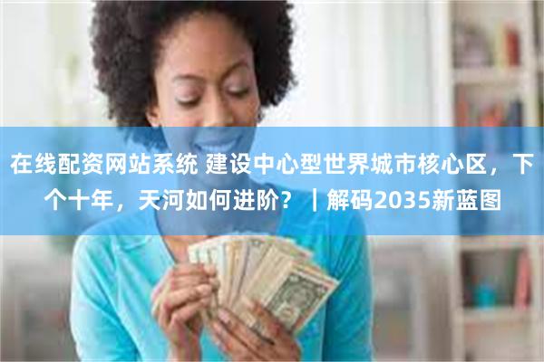 在线配资网站系统 建设中心型世界城市核心区，下个十年，天河如何进阶？｜解码2035新蓝图