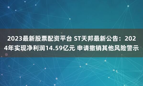 2023最新股票配资平台 ST天邦最新公告：2024年实现净利润14.59亿元 申请撤销其他风险警示