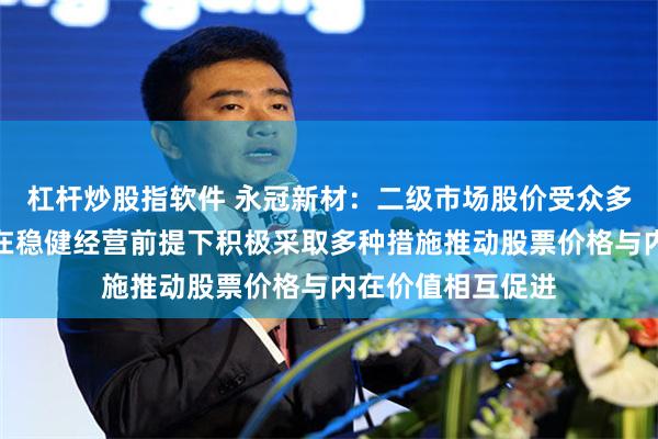 杠杆炒股指软件 永冠新材：二级市场股价受众多因素影响，公司在稳健经营前提下积极采取多种措施推动股票价格与内在价值相互促进