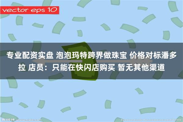 专业配资实盘 泡泡玛特跨界做珠宝 价格对标潘多拉 店员：只能在快闪店购买 暂无其他渠道