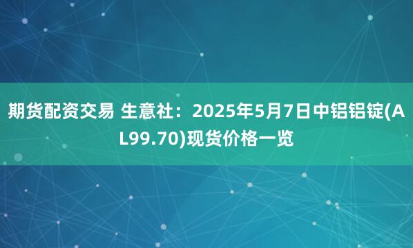 期货配资交易 生意社：2025年5月7日中铝铝锭(AL99.70)现货价格一览