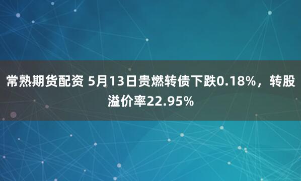 常熟期货配资 5月13日贵燃转债下跌0.18%，转股溢价率22.95%