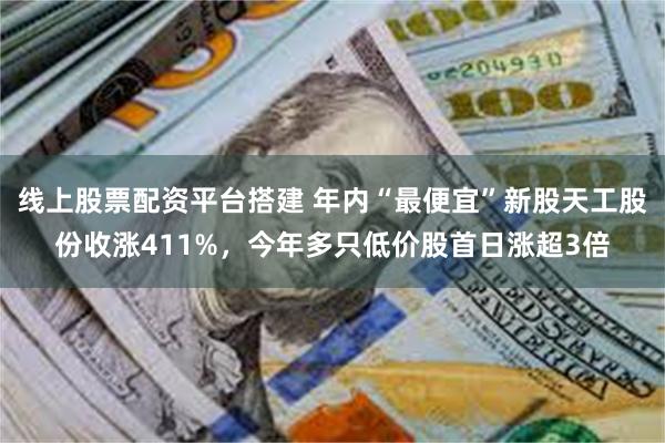 线上股票配资平台搭建 年内“最便宜”新股天工股份收涨411%，今年多只低价股首日涨超3倍