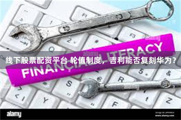 线下股票配资平台 轮值制度，吉利能否复刻华为？