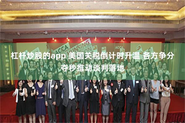 杠杆炒股的app 美国关税倒计时升温 各方争分夺秒推动谈判落地
