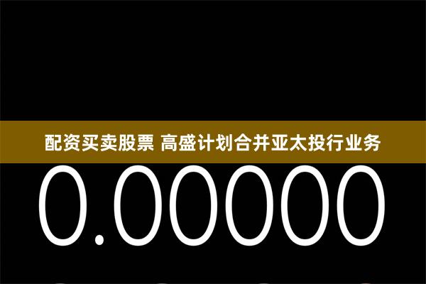 配资买卖股票 高盛计划合并亚太投行业务