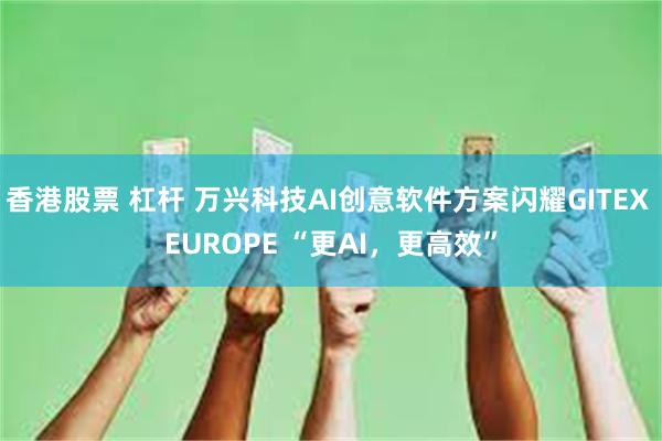 香港股票 杠杆 万兴科技AI创意软件方案闪耀GITEX EUROPE “更AI，更高效”