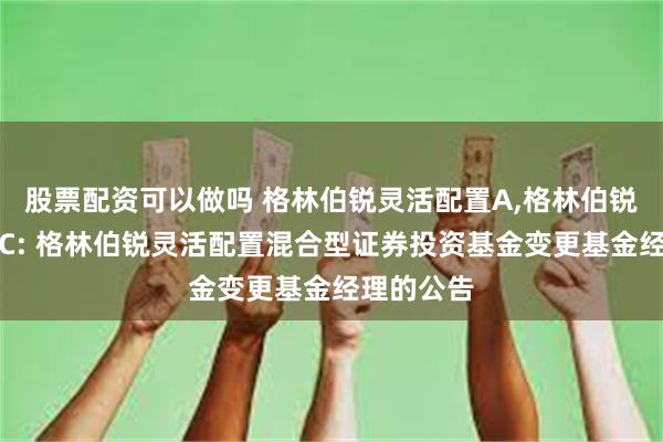 股票配资可以做吗 格林伯锐灵活配置A,格林伯锐灵活配置C: 格林伯锐灵活配置混合型证券投资基金变更基金经理的公告