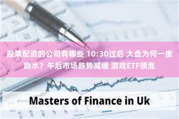 股票配资的公司有哪些 10:30过后 大盘为何一度跳水？午后市场跌势减缓 游戏ETF领涨