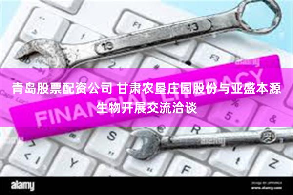 青岛股票配资公司 甘肃农垦庄园股份与亚盛本源生物开展交流洽谈