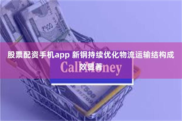 股票配资手机app 新钢持续优化物流运输结构成效显著