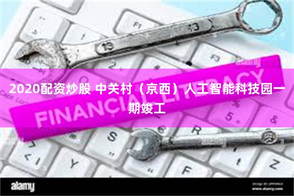 2020配资炒股 中关村（京西）人工智能科技园一期竣工